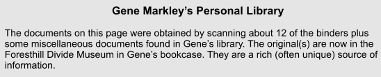 Gene Markleys Personal Library    The documents on this page were obtained by scanning about 12 of the binders plus some miscellaneous documents found in Genes library. The original(s) are now in the Foresthill Divide Museum in Genes bookcase. They are a rich (often unique) source of information.